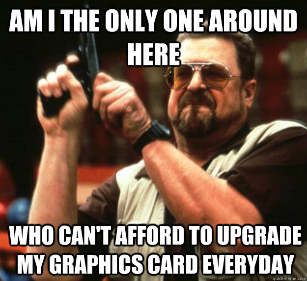 am I the only one around here Who can't afford to upgrade my graphics card everyday   Angry Walter