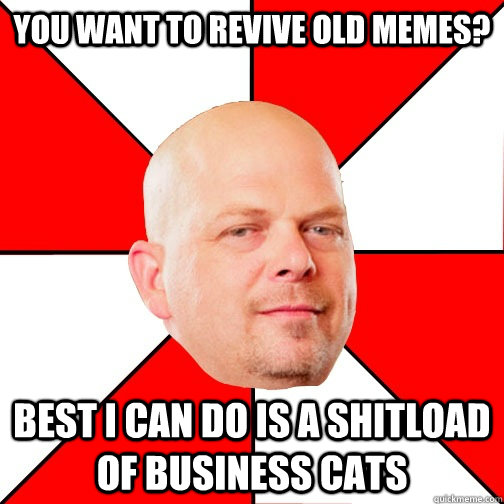 you want to revive old memes? best i can do is a shitload of business cats - you want to revive old memes? best i can do is a shitload of business cats  Pawn Star