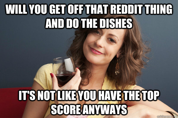 Will you get off that Reddit thing and do the dishes it's not like you have the top score anyways  Forever Resentful Mother