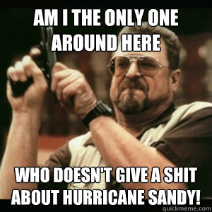 Am i the only one around here who doesn't give a shit about Hurricane Sandy!  Am I The Only One Round Here