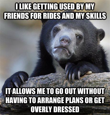 I like getting used by my friends for rides and my skills It allows me to go out without having to arrange plans or get overly dressed - I like getting used by my friends for rides and my skills It allows me to go out without having to arrange plans or get overly dressed  Confession Bear