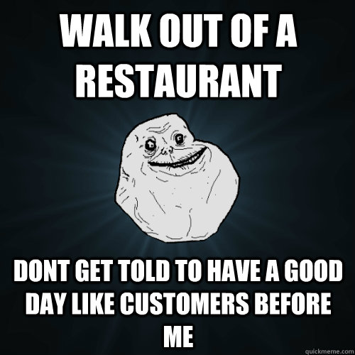walk out of a restaurant dont get told to have a good day like customers before me  Forever Alone