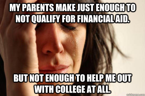 My parents make just enough to not qualify for financial aid.  But not enough to help me out with college at all. - My parents make just enough to not qualify for financial aid.  But not enough to help me out with college at all.  First World Problems