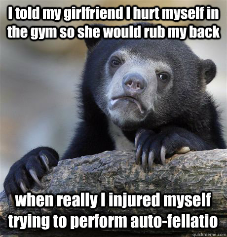 I told my girlfriend I hurt myself in the gym so she would rub my back when really I injured myself trying to perform auto-fellatio - I told my girlfriend I hurt myself in the gym so she would rub my back when really I injured myself trying to perform auto-fellatio  Confession Bear