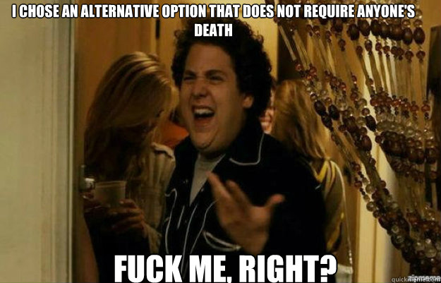 I CHOSE AN ALTERNATIVE OPTION THAT DOES NOT REQUIRE ANYONE'S DEATH FUCK ME, RIGHT?  fuck me right