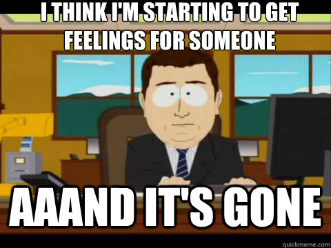 I think I'm starting to get feelings for someone Aaand It's gone  And its gone