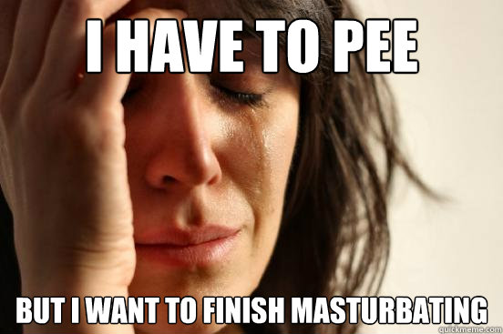 I have to pee but i want to finish masturbating  First World Problems