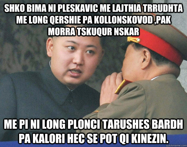shko bima ni pleskavic me lajthia trrudhta me long qershie pa kollonskovod ,pak morra tskuqur nskar  me pi ni long plonci tarushes bardh pa kalori hec se pot qi kinezin.  Hungry Kim Jong Un
