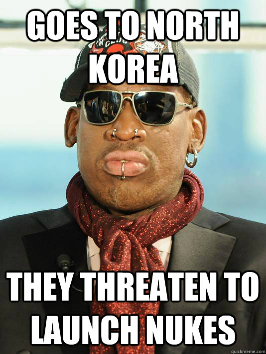 GOes to north korea they threaten to launch nukes - GOes to north korea they threaten to launch nukes  Scumbag Rodman