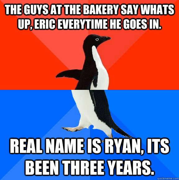 The guys at the bakery say whats up, eric everytime he goes in. real name is ryan, its been three years.  Socially Awesome Awkward Penguin