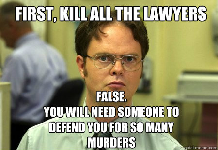 First, kill all the lawyers FALSE.  
YOU will NEED someone to defend you for so many murders  Schrute