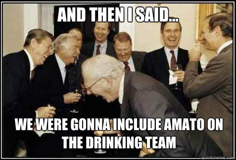 and then i said... we were gonna include amato on the drinking team    And then they said