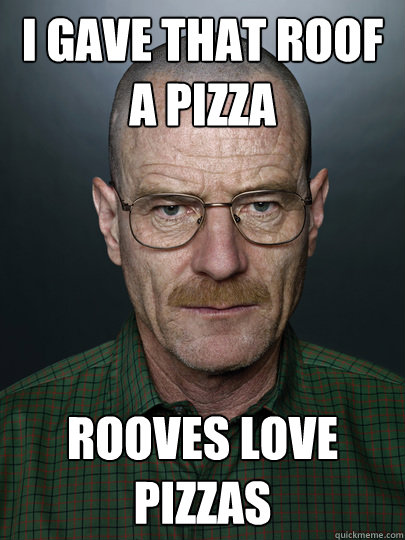 I gave that roof a pizza Rooves love pizzas  - I gave that roof a pizza Rooves love pizzas   Advice Walter White