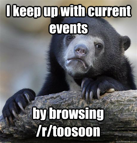 I keep up with current events by browsing /r/toosoon  Confession Bear