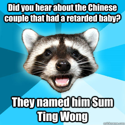 Did you hear about the Chinese couple that had a retarded baby? They named him Sum Ting Wong  Lame Pun Coon
