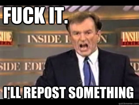 FUCK IT.  I'll repost something - FUCK IT.  I'll repost something  Do it live!