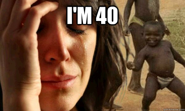 I'm 40  - I'm 40   first world problems in a third world