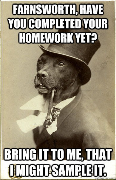 Farnsworth, have you completed your homework yet? Bring it to me, that I might sample it.  Old Money Dog