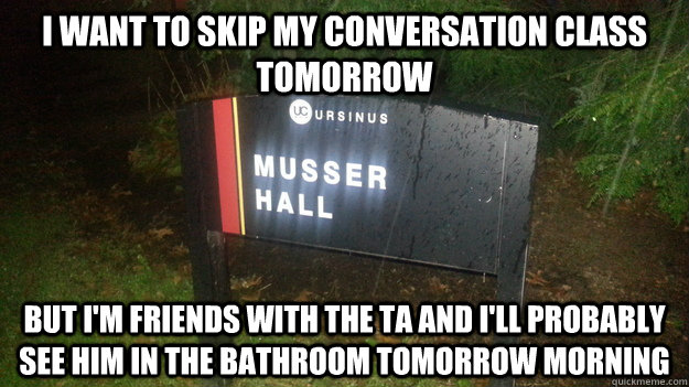 I want to skip my conversation class tomorrow But I'm friends with the TA and I'll probably see him in the bathroom tomorrow morning  