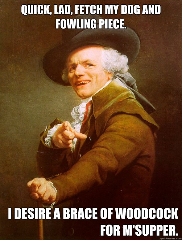 Quick, lad, fetch my dog and  fowling piece.  I desire a brace of woodcock for m'supper.   - Quick, lad, fetch my dog and  fowling piece.  I desire a brace of woodcock for m'supper.    Joseph Ducreux