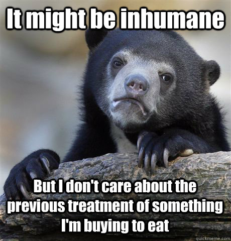 It might be inhumane But I don't care about the previous treatment of something I'm buying to eat  Confession Bear