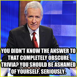 You didn't know the answer to that completely obscure trivia? you should be ashamed of yourself. Seriously.  Condescending Alex Trebek