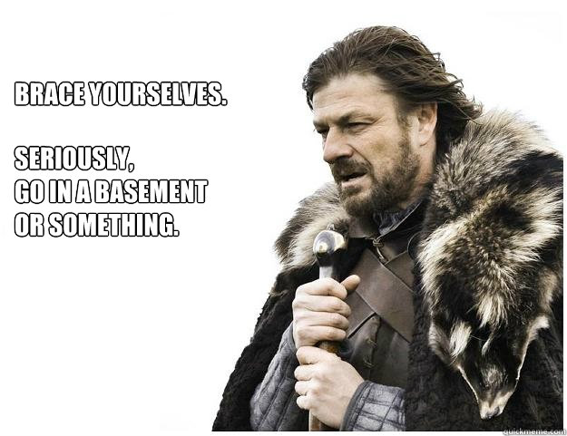 Brace yourselves.
 seriously,
go in a basement or something. - Brace yourselves.
 seriously,
go in a basement or something.  Imminent Ned