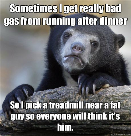 Sometimes I get really bad gas from running after dinner So I pick a treadmill near a fat guy so everyone will think it's him.  Confession Bear