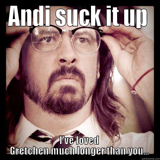 ANDI SUCK IT UP I'VE LOVED GRETCHEN MUCH LONGER THAN YOU... Misc