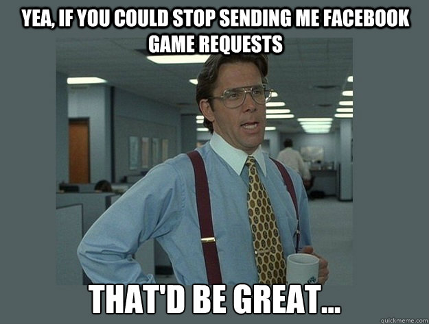 Yea, if you could stop sending me facebook game requests That'd be great...  Office Space Lumbergh