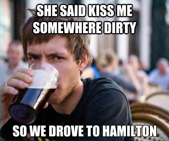 She said kiss me somewhere dirty So we drove to Hamilton  Lazy College Senior