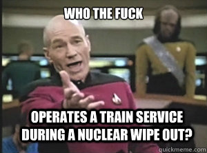 Who the fuck operates a train service during a nuclear wipe out? - Who the fuck operates a train service during a nuclear wipe out?  Annoyed Picard
