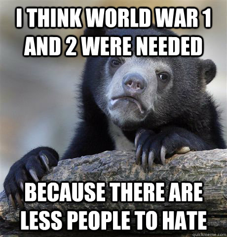 I think World war 1 and 2 were needed Because there are less people to hate  Confession Bear