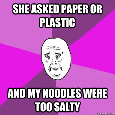 she asked paper or plastic and my noodles were too salty  LIfe is Confusing