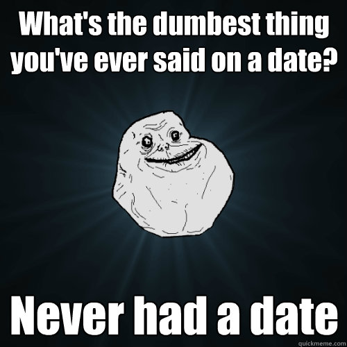 What's the dumbest thing you've ever said on a date? Never had a date  Forever Alone