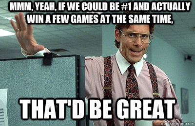 Mmm, yeah, If we could be #1 and actually win a few games at the same time, that'd be great  Office Space
