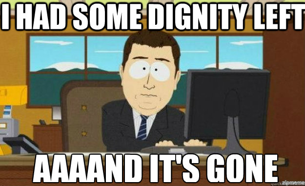 I had some dignity left AAAAND IT'S gone  aaaand its gone