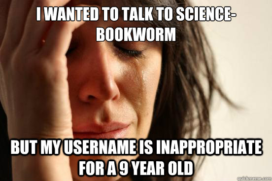I wanted to talk to Science-bookworm but my username is inappropriate for a 9 year old  First World Problems