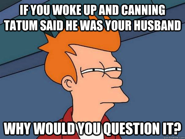 if you woke up and Canning Tatum said he was your husband why would you question it?  Futurama Fry