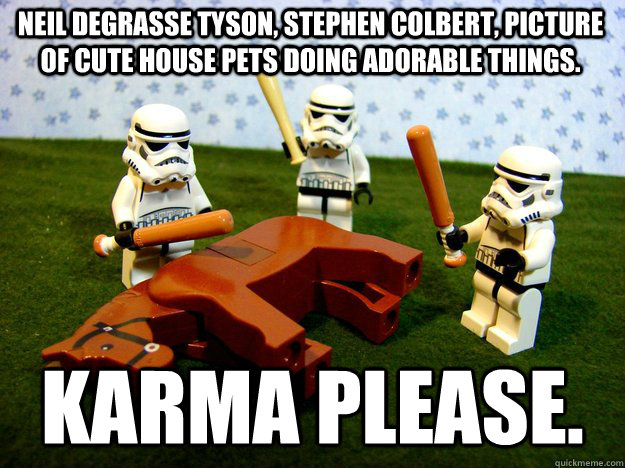 Neil deGrasse Tyson, Stephen Colbert, picture of cute house pets doing adorable things.  Karma Please.   Beating Dead Horse Stormtroopers