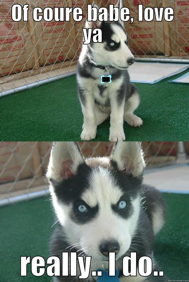 OF COURE BABE, LOVE YA REALLY.. I DO.. Insanity puppy