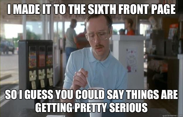I made it to the sixth front page So i guess you could say things are getting pretty serious - I made it to the sixth front page So i guess you could say things are getting pretty serious  Gettin Pretty Serious