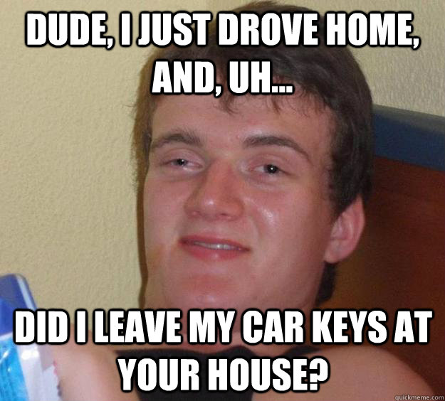 Dude, I just drove home, and, uh... Did I leave my car keys at your house? - Dude, I just drove home, and, uh... Did I leave my car keys at your house?  10 Guy