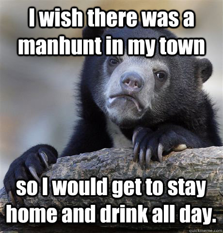 I wish there was a manhunt in my town so I would get to stay home and drink all day.  Confession Bear