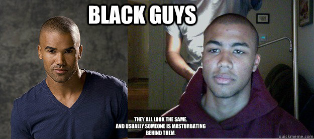 Black guys They all look the same.
and usually someone is masturbating behind them. - Black guys They all look the same.
and usually someone is masturbating behind them.  rbut