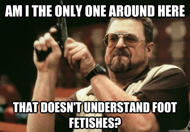 Am i the only one around here That doesn't understand foot fetishes? - Am i the only one around here That doesn't understand foot fetishes?  LEBOWSKI