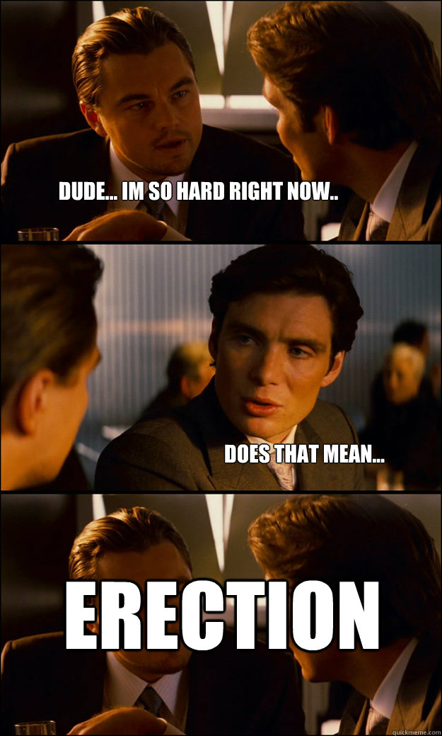 dude... im so hard right now..
 Does that mean...
 ERECTION
  Inception
