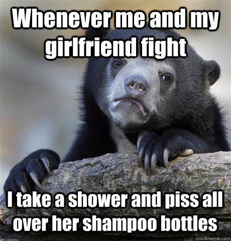 Whenever me and my girlfriend fight I take a shower and piss all over her shampoo bottles  Confession Bear