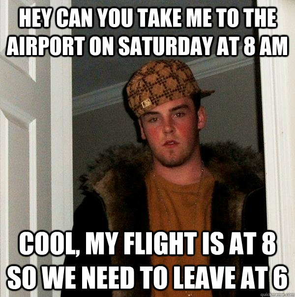 Hey can you take me to the airport on saturday at 8 am Cool, my flight is at 8 so we need to leave at 6  Scumbag Steve