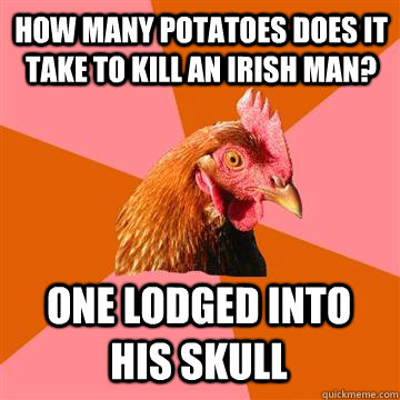 How many potatoes does it take to kill an irish man? one lodged into his skull  Anti-Joke Chicken